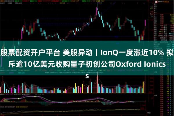 股票配资开户平台 美股异动｜IonQ一度涨近10% 拟斥逾10亿美元收购量子初创公司Oxford Ionics
