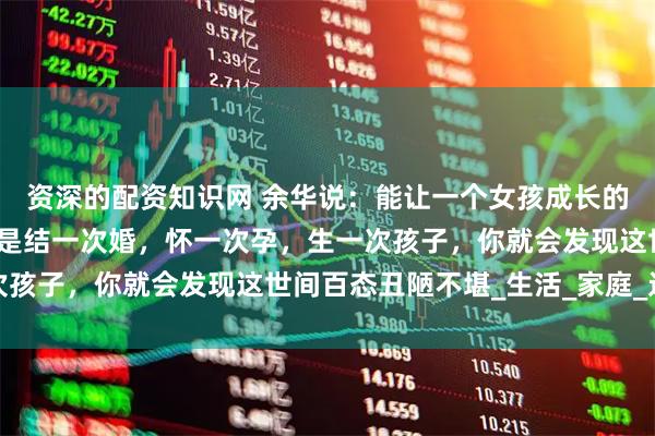 资深的配资知识网 余华说：能让一个女孩成长的，从来不是什么汤，而是结一次婚，怀一次孕，生一次孩子，你就会发现这世间百态丑陋不堪_生活_家庭_过程