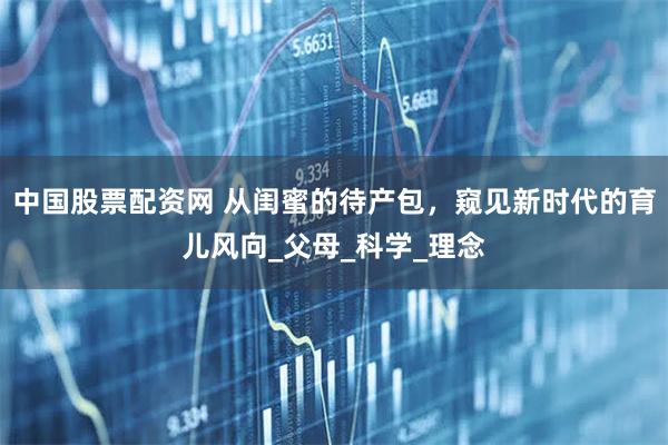 中国股票配资网 从闺蜜的待产包，窥见新时代的育儿风向_父母_科学_理念