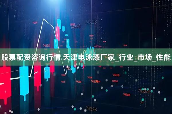 股票配资咨询行情 天津电泳漆厂家_行业_市场_性能
