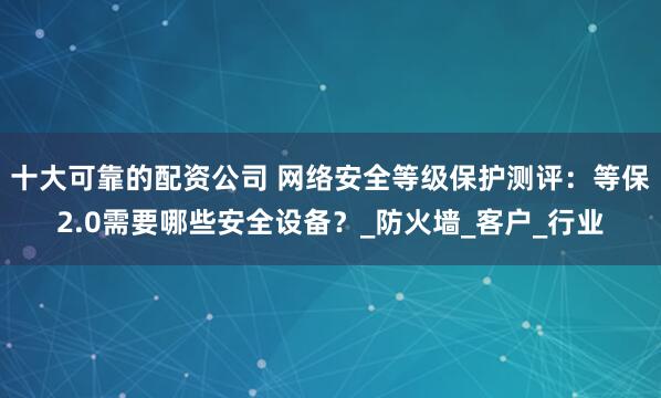 十大可靠的配资公司 网络安全等级保护测评：等保2.0需要哪些安全设备？_防火墙_客户_行业