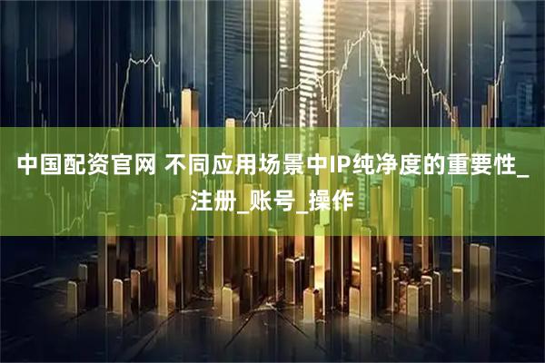 中国配资官网 不同应用场景中IP纯净度的重要性_注册_账号_操作