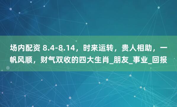 场内配资 8.4-8.14，时来运转，贵人相助，一帆风顺，财气双收的四大生肖_朋友_事业_回报