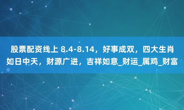 股票配资线上 8.4-8.14，好事成双，四大生肖如日中天，财源广进，吉祥如意_财运_属鸡_财富