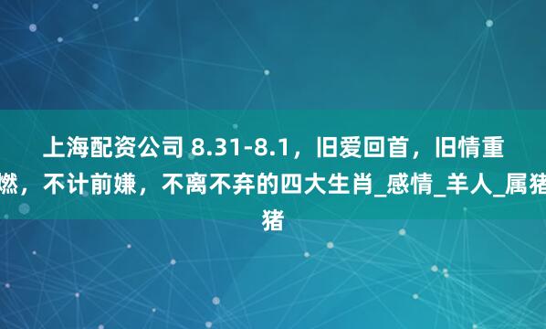 上海配资公司 8.31-8.1，旧爱回首，旧情重燃，不计前嫌，不离不弃的四大生肖_感情_羊人_属猪